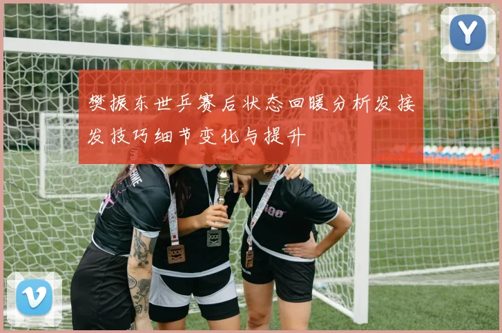 樊振东世乒赛后状态回暖分析发接发技巧细节变化与提升
